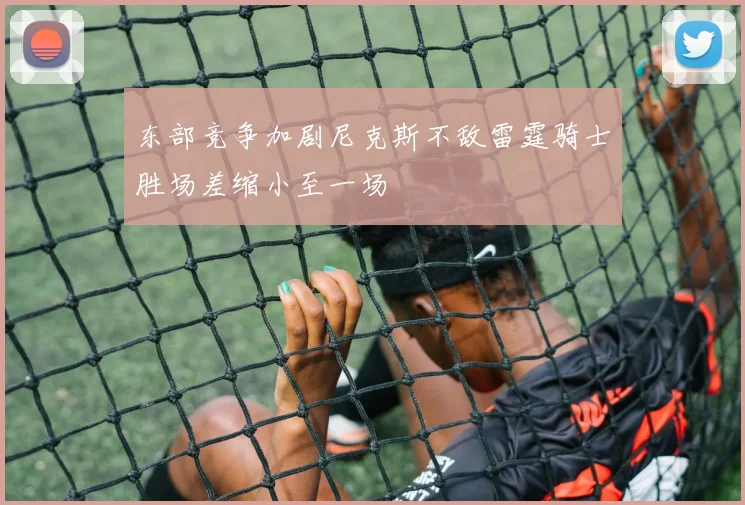 东部竞争加剧尼克斯不敌雷霆骑士胜场差缩小至一场