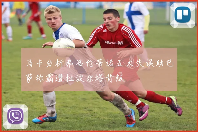 马卡分析弗洛伦蒂诺五大失误助巴萨称霸遭拉波尔塔背叛