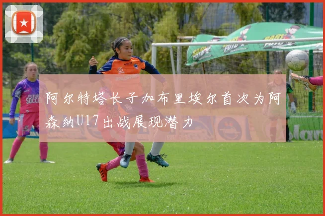 阿尔特塔长子加布里埃尔首次为阿森纳U17出战展现潜力
