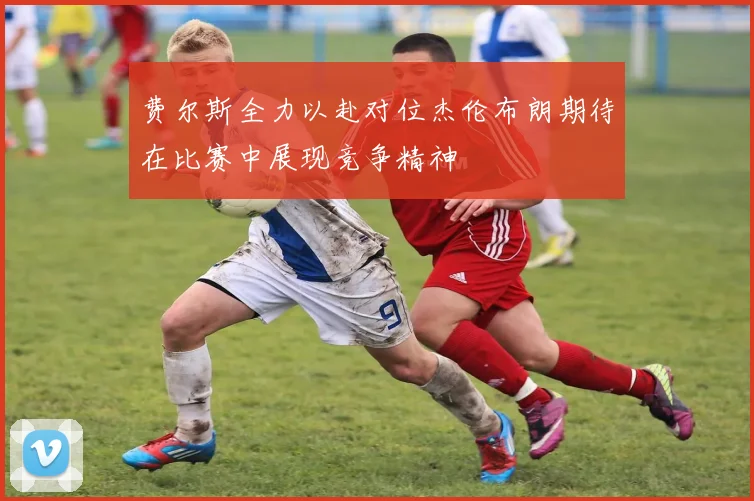 费尔斯全力以赴对位杰伦布朗期待在比赛中展现竞争精神