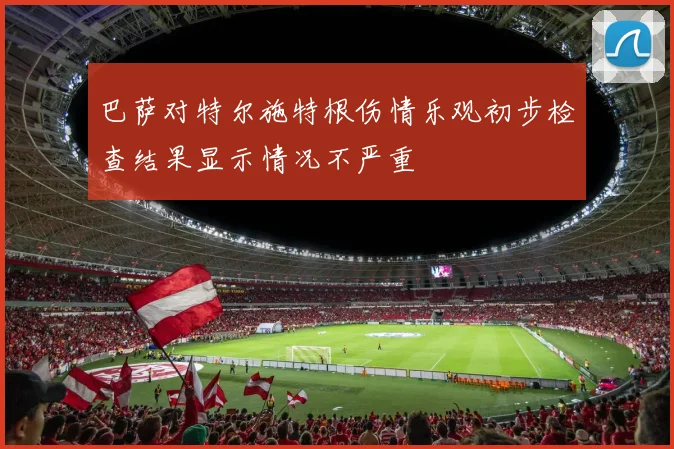 巴萨对特尔施特根伤情乐观初步检查结果显示情况不严重