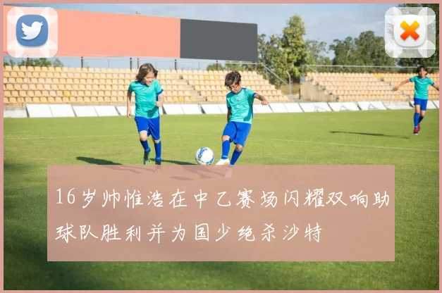 16岁帅惟浩在中乙赛场闪耀双响助球队胜利并为国少绝杀沙特