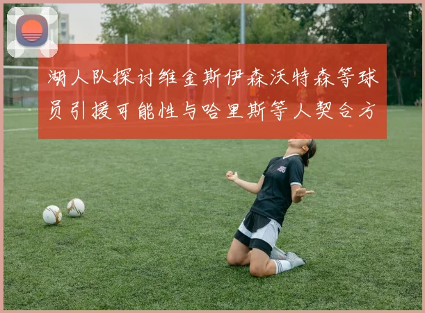 湖人队探讨维金斯伊森沃特森等球员引援可能性与哈里斯等人契合方向
