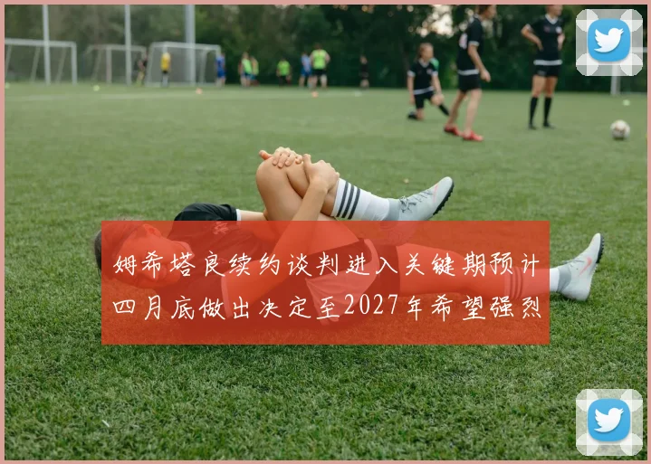 姆希塔良续约谈判进入关键期预计四月底做出决定至2027年希望强烈
