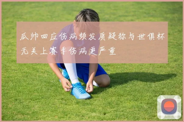 瓜帅回应伤病频发质疑称与世俱杯无关上赛季伤病更严重