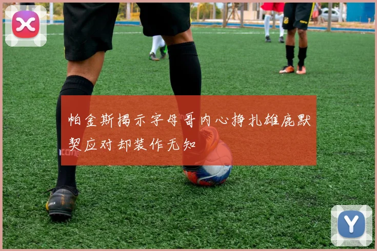 帕金斯揭示字母哥内心挣扎雄鹿默契应对却装作无知