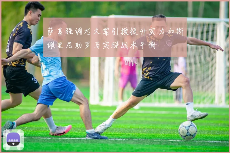 萨基强调尤文需引援提升实力加斯佩里尼助罗马实现战术平衡