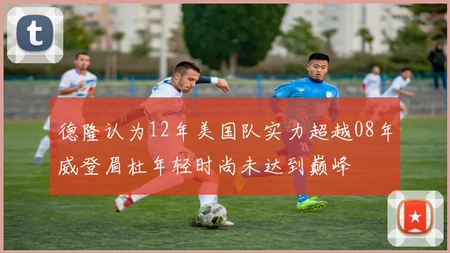 德隆认为12年美国队实力超越08年威登眉杜年轻时尚未达到巅峰