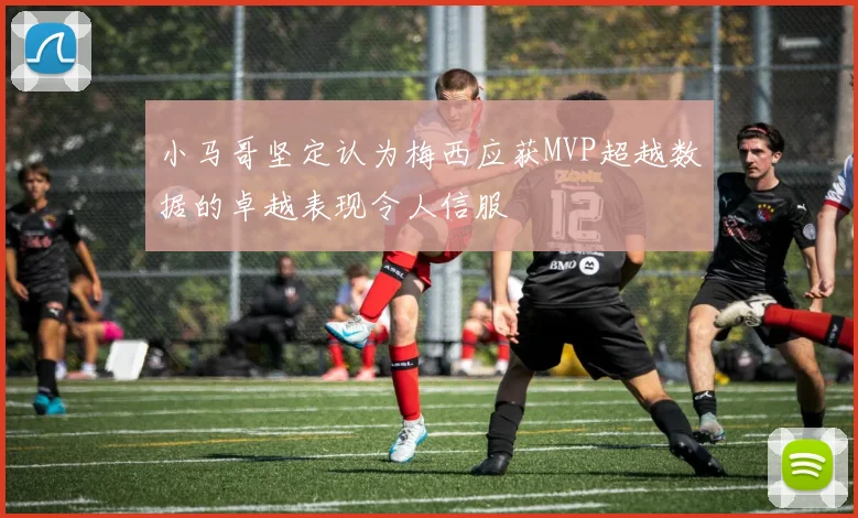 小马哥坚定认为梅西应获MVP超越数据的卓越表现令人信服