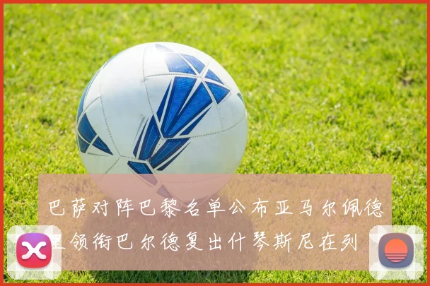 巴萨对阵巴黎名单公布亚马尔佩德里领衔巴尔德复出什琴斯尼在列