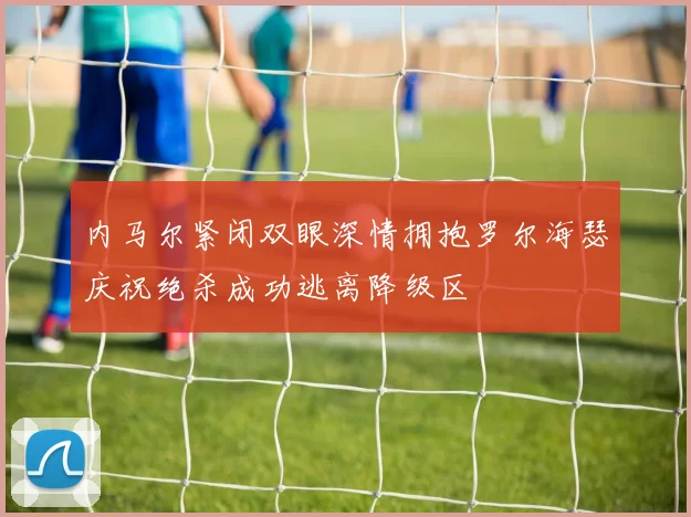内马尔紧闭双眼深情拥抱罗尔海瑟庆祝绝杀成功逃离降级区