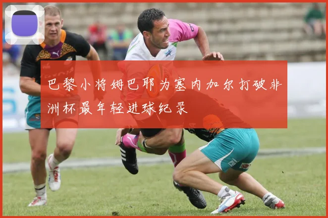 巴黎小将姆巴耶为塞内加尔打破非洲杯最年轻进球纪录