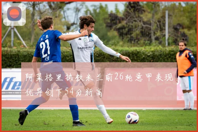 阿莱格里执教米兰前26轮意甲表现优异创下54分新高